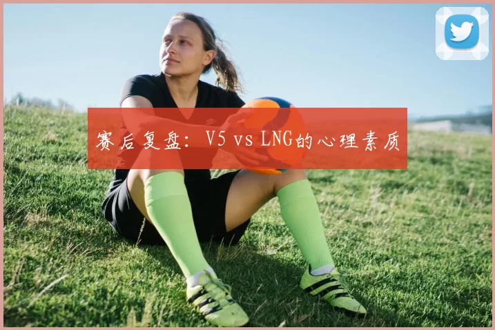 赛后复盘：V5 vs LNG的心理素质